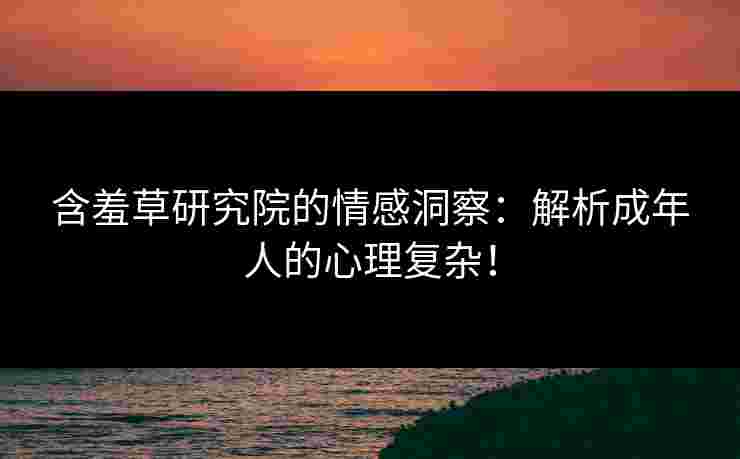 含羞草研究院的情感洞察：解析成年人的心理复杂！