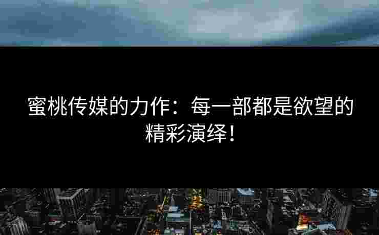 蜜桃传媒的力作：每一部都是欲望的精彩演绎！