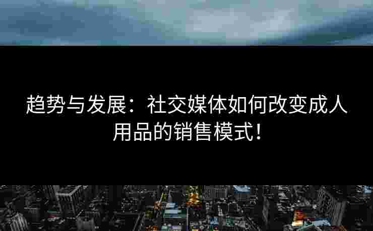 趋势与发展：社交媒体如何改变成人用品的销售模式！