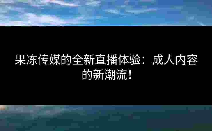 果冻传媒的全新直播体验：成人内容的新潮流！