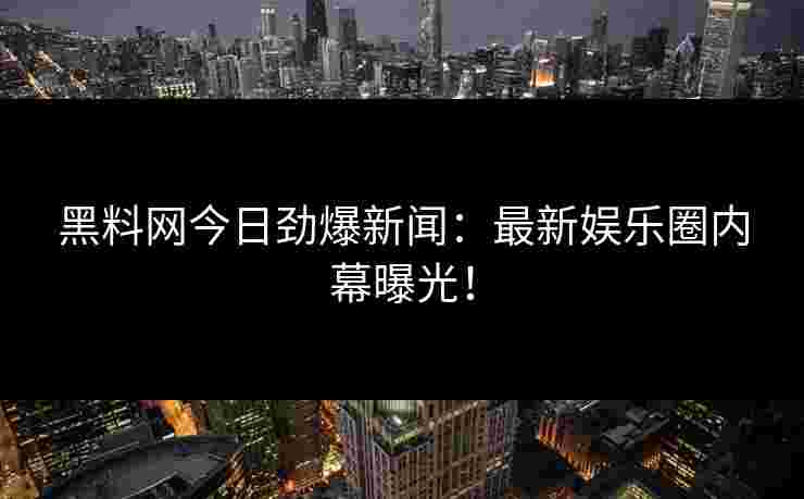 黑料网今日劲爆新闻：最新娱乐圈内幕曝光！