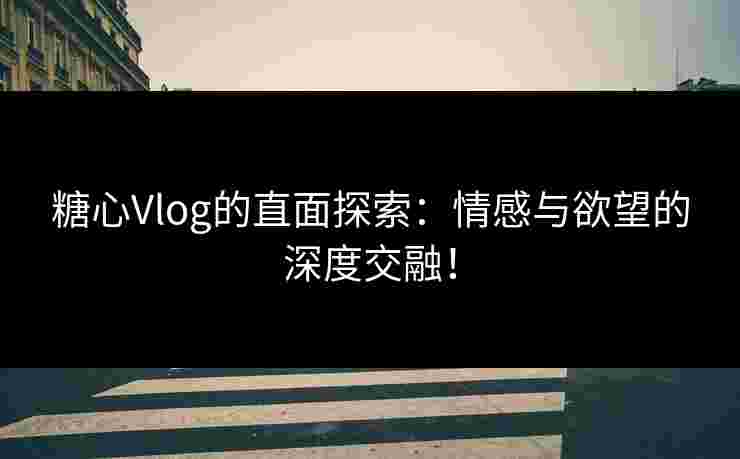 糖心Vlog的直面探索：情感与欲望的深度交融！
