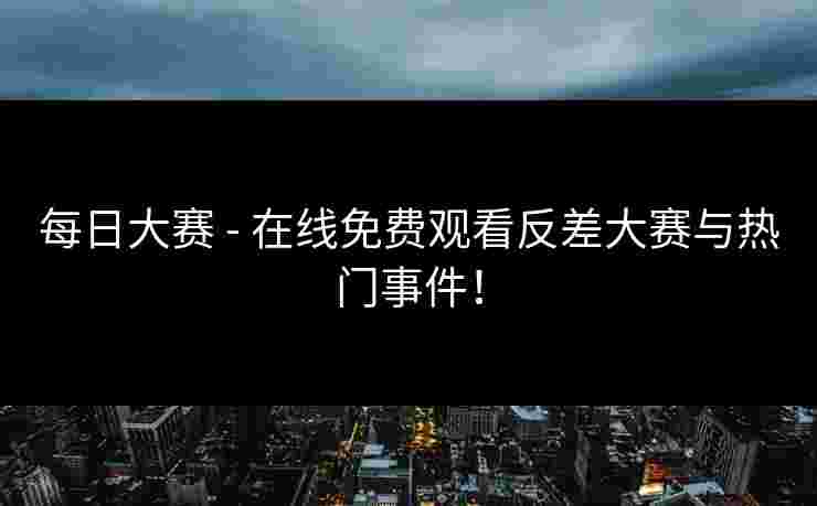 每日大赛 - 在线免费观看反差大赛与热门事件！