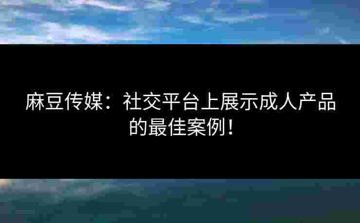 麻豆传媒：社交平台上展示成人产品的最佳案例！