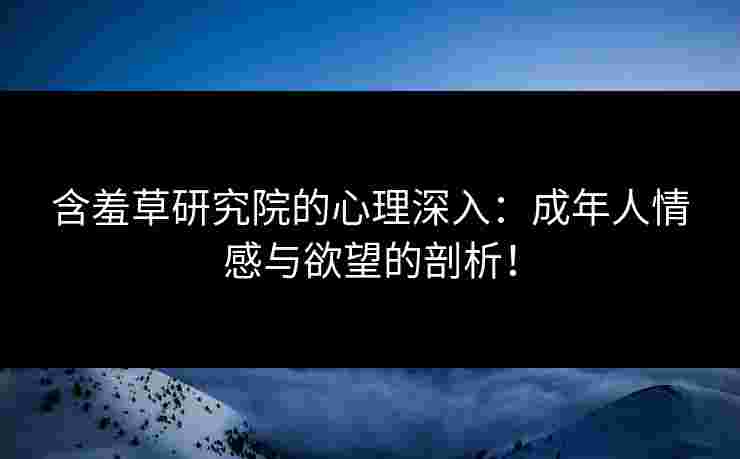 含羞草研究院的心理深入：成年人情感与欲望的剖析！