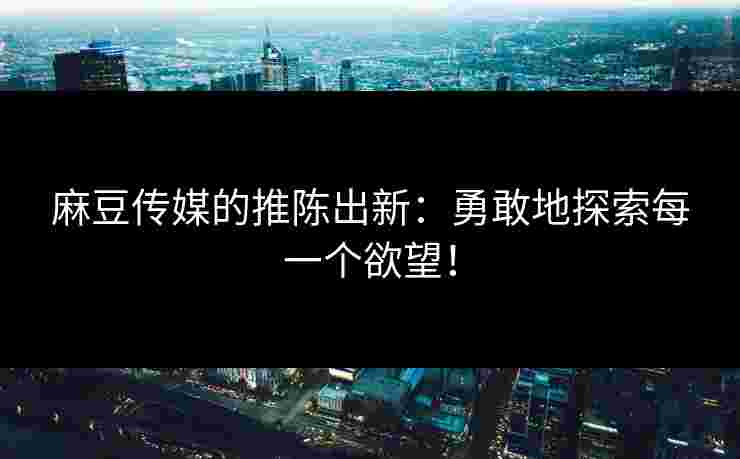 麻豆传媒的推陈出新：勇敢地探索每一个欲望！