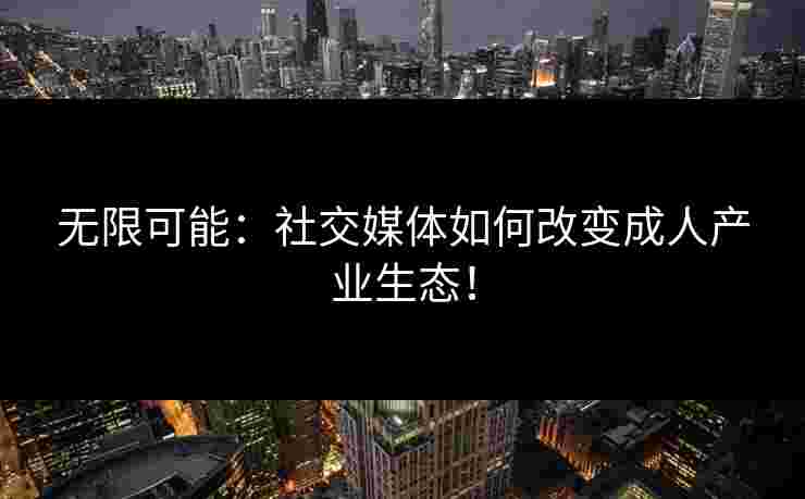 无限可能：社交媒体如何改变成人产业生态！