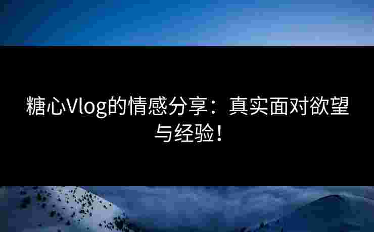 糖心Vlog的情感分享：真实面对欲望与经验！