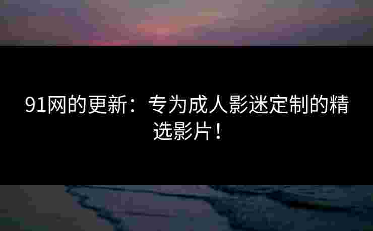 91网的更新：专为成人影迷定制的精选影片！