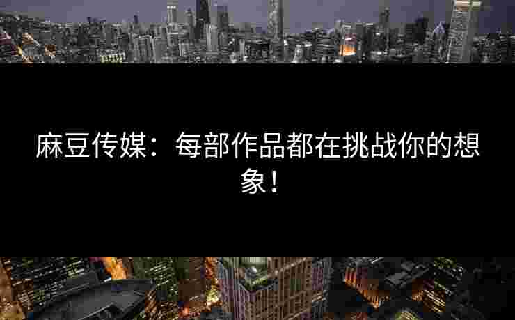 麻豆传媒：每部作品都在挑战你的想象！