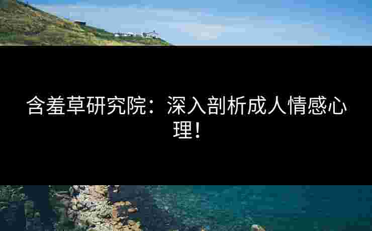 含羞草研究院：深入剖析成人情感心理！