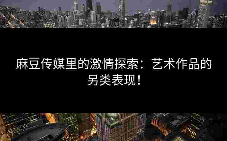 麻豆传媒里的激情探索：艺术作品的另类表现！