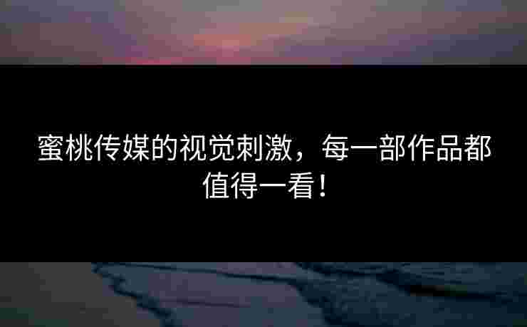 蜜桃传媒的视觉刺激，每一部作品都值得一看！