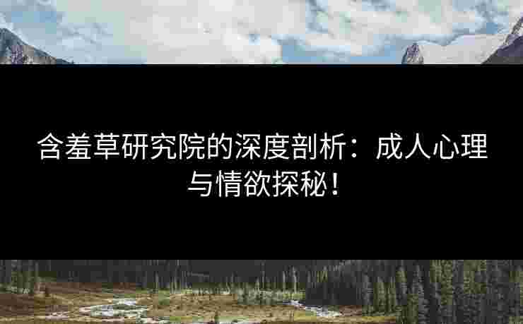 含羞草研究院的深度剖析：成人心理与情欲探秘！